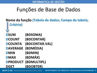 INFORMÁTICA DE GESTÃO
DEPARTAMENTO DE CIÊNCIAS E TECNOLOGIAS DA INFORMAÇÃO 6
Funções de Base de Dados
Nome da função (Tabela de dados; Campo da tabela;
Critério)
DSUM (BDSOMA)
DCOUNT (BDCONTAR)
DCOUNTA (BDCONTAR.VAL)
DAVERAGE (BDMÉDIA)
DMIN (BDMIN)
DMAX (BDMÁX)
DPRODUCT (BDMULTIPL)
DGET (BDOBTER)
 