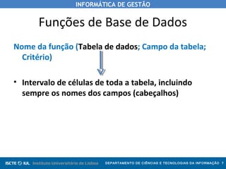 INFORMÁTICA DE GESTÃO
DEPARTAMENTO DE CIÊNCIAS E TECNOLOGIAS DA INFORMAÇÃO 7
Funções de Base de Dados
Nome da função (Tabela de dados; Campo da tabela;
Critério)
• Intervalo de células de toda a tabela, incluindo
sempre os nomes dos campos (cabeçalhos)
 