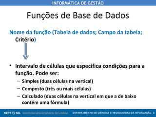 INFORMÁTICA DE GESTÃO
DEPARTAMENTO DE CIÊNCIAS E TECNOLOGIAS DA INFORMAÇÃO 9
Funções de Base de Dados
Nome da função (Tabela de dados; Campo da tabela;
Critério)
• Intervalo de células que específica condições para a
função. Pode ser:
– Simples (duas células na vertical)
– Composto (três ou mais células)
– Calculado (duas células na vertical em que a de baixo
contém uma fórmula)
 