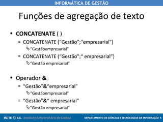 Funções de agregação de texto CONCATENATE  ( ) CONCATENATE (“Gestão”;“empresarial”) “ Gestãoempresarial” CONCATENATE (“Gestão”;“ empresarial”) “ Gestão empresarial” Operador  & “ Gestão” & “empresarial” “ Gestãoempresarial” “ Gestão” & “ empresarial” “ Gestão empresarial” 