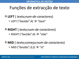 Funções de extracção de texto LEFT  (  texto;num-de-caracteres ) LEFT (“Gestão”;4)    “Gest” RIGHT  (  texto;num-de-caracteres ) RIGHT (“Gestão”;4)    “stão” MID  (  texto;começo;num-de-caracteres ) MID (“Gestão”;3;2)    “st” 