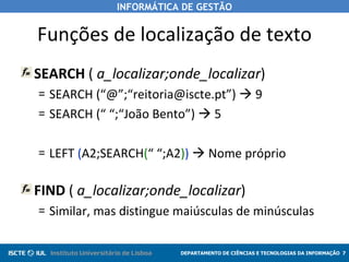 Funções de localização de texto SEARCH  (  a_localizar;onde_localizar ) SEARCH (“@”;“reitoria@iscte.pt”)    9 SEARCH (“ “;“João Bento”)    5 LEFT  ( A2;SEARCH ( “ “;A2 ) )     Nome próprio FIND  (  a_localizar;onde_localizar ) Similar, mas distingue maiúsculas de minúsculas 