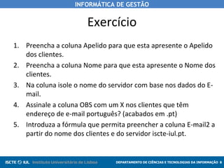 Exercício Preencha a coluna Apelido para que esta apresente o Apelido dos clientes. Preencha a coluna Nome para que esta apresente o Nome dos clientes. Na coluna isole o nome do servidor com base nos dados do E-mail. Assinale a coluna OBS com um X nos clientes que têm endereço de e-mail português? (acabados em .pt) Introduza a fórmula que permita preencher a coluna E-mail2 a partir do nome dos clientes e do servidor iscte-iul.pt.  