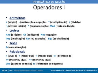 INFORMÁTICA DE GESTÃO

                       Operadores I
• Aritméticos
+ (adição) - (subtracção e negação) * (multiplicação) / (divisão)
 (divisão inteira) ^ (exponenciação) Mod (resto da divisão)
• Lógicos
And (e lógico) Or (ou lógico) Not (negação)
Imp (implicação) Xor (ou exclusivo) Eqv (equivalência)
• Texto
& (concatenação)
• Relacionais
= (igual a) > (maior que) < (menor que) <> (diferente de)
>= (maior ou igual) <= (menor ou igual)
Like (padrões de texto) Is (referência de objectos)

                                       DEPARTAMENTO DE CIÊNCIAS E TECNOLOGIAS DA INFORMAÇÃO 2
 