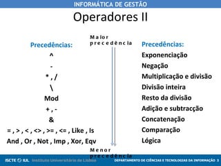 INFORMÁTICA DE GESTÃO

                          Operadores II
                                 M a io r
          Precedências:          p r e c e d ê n c ia     Precedências:
                  ^                                       Exponenciação
                  -                                       Negação
                *,/                                       Multiplicação e divisão
                                                         Divisão inteira
                Mod                                       Resto da divisão
                 +,-                                      Adição e subtracção
                  &                                       Concatenação
= , > , < , <> , >= , <= , Like , Is                      Comparação
And , Or , Not , Imp , Xor, Eqv                           Lógica
                                 Me nor
                                 p r e c e d ê n c ia
                                            DEPARTAMENTO DE CIÊNCIAS E TECNOLOGIAS DA INFORMAÇÃO 3
 