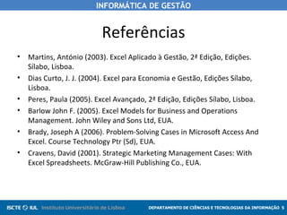 INFORMÁTICA DE GESTÃO


                          Referências
•   Martins, António (2003). Excel Aplicado à Gestão, 2ª Edição, Edições.
    Sílabo, Lisboa.
•   Dias Curto, J. J. (2004). Excel para Economia e Gestão, Edições Sílabo,
    Lisboa.
•   Peres, Paula (2005). Excel Avançado, 2ª Edição, Edições Sílabo, Lisboa.
•   Barlow John F. (2005). Excel Models for Business and Operations
    Management. John Wiley and Sons Ltd, EUA.
•   Brady, Joseph A (2006). Problem-Solving Cases in Microsoft Access And
    Excel. Course Technology Ptr (Sd), EUA.
•   Cravens, David (2001). Strategic Marketing Management Cases: With
    Excel Spreadsheets. McGraw-Hill Publishing Co., EUA.




                                         DEPARTAMENTO DE CIÊNCIAS E TECNOLOGIAS DA INFORMAÇÃO 5
 