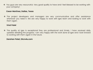  You guys are very resourceful. Very good quality to have and I feel blessed to be working with
your company!
Cesar Martinez, Dallas, Texas
 The project developers and managers are very communicative and offer assistance
whenever you need it. We are very happy to work with Igex team and looking to work with
them again.
Viral Patel
 The quality at Igex is exceptional they are professional and timely. I have received daily
updates detailing the progress. I am very happy with the work done at Igex and I look forward
to working with them again in the future.
Darshan Patel, Otcrx4u.com
 