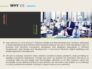 WHY US
Specialty
Amazing
 iGex Solutions is a full-service IT, Software, Mobile and Web Development company dedicated
to build operational and efficient client oriented solutions. We are a multi-disciplinary team of
business and technical consultants, developers and designers specialized in Software
Development, Web Design and Development, E-Commerce Solutions, Digital Marketing and
Mobile Application Development.
 We aim to develop solutions which address complex business problems while providing an
excellent customers experience. Through the years, our passion for innovation has led us to
constantly seek out and adopt new technologies, allowing us to offer solutions which are
accessible across different platforms and devices. We view each new project as a challenge
to outdo ourselves and deliver a product of great value to our customers.
 