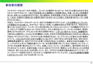参加者の感想
• マルチステークホルダーの中で発言し、プレゼンスを獲得するためには、今までとは異なる方法が求め
  られているのではないか。つまり「外交官型」から「劇場型」への転換であり、今後、プレゼンスを発揮す
  るには、決まったことを伝えるだけでなく、全人格型の、日本を背負ってのプレゼンスが必要と強く感じ
  た。これは、今回IGFに参加しないと絶対に気がつかなかったことであり、日本の多くのプレーヤーは気
  がついていない。
• 今回は、マルチステークホルダーという、初めての会議のやり方だったが、これは想像以上にプレゼン
  スが重要なやり方と感じた。今までなら一回くらい欠席しても議事の流れは予想できたが、今回はその
  場にいないとわからない。「インターネット的な取り回し方」ではコンセンサスベースの議論が行われてい
  る。手を上げて投票すればよいというものではなく、中心人物の近くにいて、プレゼンスを高め、意見を
  表明しなければならず、そうしないと全く考えを実現できない。このことに気がついてから、会議場の外
  で多くの人と話を行い、コンセンサスの醸成につとめ、その中で方向性を決めるというスタイルに変えた。
• 今回はパネリストだけでなく、フロアからも多くの発言がなされ、そこでプレゼンスが意外と大きく発揮さ
  れていた。このようなやり方に日本では慣れていないので、対応できる人材が必要である。例えばＩＣＣ
  (国際商業会議所)は、会合でフロアから企業への批判があることを想定し、毎朝その対応を協議してい
  た。シスコがフィルタリング機能を備えたルーターを中国の警察に売っているという批判については、パ
  キスタンの法律家（実はＩＣＣメンバー）から、反論してもらっていた。これは事前に、誰が回答するかまで
  打ち合わせていたのだ。米国が反論しては火に油を注ぐだけだが、関係ないように見える人からの発言
  であれば、受け入れられることを計算していた。また、フロアからの発言の優先順位もアドバイザリーグ
  ループメンバーが設定するので、ＩＣＣはそこにも働き掛けを行っていたようだ。このような劇場型の議論
  に対するノウハウを、ＩＣＣでは多く持っている。



                                                      11
 