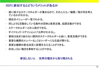 IGFに参加するとどういうメリットがあるか

• 実に様々なステークホルダーが集まるので、その人たち／機関／国が何を考え
  ているかがわかる。
• 現在のイシューが一覧でわかる。
• 同じような活動をしている海外の団体と意見交換、協調活動ができる
• ステークホルダーとの人脈ができる。
• ダイナミック・コアリションに「お声がかかる」。
• 普段はあまり会わない国内のステークホルダーと会い、意見交換ができる
• 重要な機関のメンバーもしくはリーダーになる道が開ける。
• 重要な機関の意志決定に影響を与えることができる。
• 好ましくない動きを牽制することができる。


       参加しないと．．世界の動きから取り残される

                                        12
 