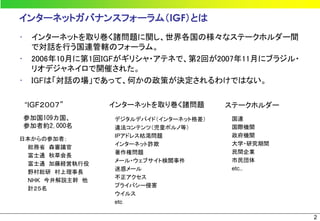 インターネットガバナンスフォーラム（IGF）とは
•    インターネットを取り巻く諸問題に関し、世界各国の様々なステークホルダー間
     で対話を行う国連管轄のフォーラム。
•    2006年10月に第1回IGFがギリシャ・アテネで、第2回が2007年11月にブラジル・
     リオデジャネイロで開催された。
•    IGFは「対話の場」であって、何かの政策が決定されるわけではない。

    “IGF２００７”    インターネットを取り巻く諸問題        ステークホルダー
    参加国109カ国、     デジタルデバイド（インターネット格差）    国連
    参加者約2,000名    違法コンテンツ（児童ポルノ等）        国際機関
                  IPアドレス枯渇問題             政府機関
日本からの参加者；
                  インターネット詐欺              大学・研究期間
 総務省 森審議官
                  著作権問題                  民間企業
 富士通 秋草会長
                  メール・ウェブサイト検閲事件         市民団体
 富士通 加藤経営執行役
                  迷惑メール                  etc..
 野村総研 村上理事長
                  不正アクセス
 NHK 今井解説主幹 他
                  プライバシー侵害
 計２５名
                  ウイルス
                  etc

                                                    2
 