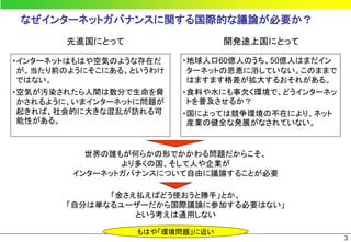 なぜインターネットガバナンスに関する国際的な議論が必要か？
       先進国にとって                   開発途上国にとって

•インターネットはもはや空気のような存在だ    •地球人口60億人のうち、50億人はまだイン
 が、当たり前のようにそこにある、というわけ    ターネットの恩恵に浴していない。このままで
 ではない。                    はますます格差が拡大するおそれがある。
•空気が汚染されたら人間は数分で生命を脅     •食料や水にも事欠く環境で、どうインターネッ
 かされるように、いまインターネットに問題が    トを普及させるか？
 起きれば、社会的に大きな混乱が訪れる可     •国によっては競争環境の不在により、ネット
 能性がある。                   産業の健全な発展がなされていない。


          世界の誰もが何らかの形でかかわる問題だからこそ、
               より多くの国、そして人や企業が
        インターネットガバナンスについて自由に議論することが必要

             「金さえ払えばどう使おうと勝手」とか、
       「自分は単なるユーザーだから国際議論に参加する必要はない」
                 という考えは通用しない

                  もはや「環境問題」に近い
                                                  3
 