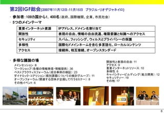 第2回IGF総会(2007年11月12日-11月15日   ブラジル・リオデジャネイロ)

• 参加者：109カ国から1，400名（政府、国際機関、企業、市民社会）
• 5つのメインテーマ
   重要インターネット資源     IPアドレス、ドメイン名割り当て
   開放性             表現の自由、情報の自由流通、権限委譲と知識へのアクセス
   セキュリティ          スパム、フィッシング、ウィルスとプライバシーの保護
   多様性             国際化ドメインネームを含む多言語化、ローカルコンテンツ
   アクセス            接続料、相互接続、オープンスタンダード


• 多様な議論の場                             開放性と表現の自由：11
 メインセッション：８                           アクセス：9
 ワークショップ（各種の情報発信・情報提供）：36             重要インターネットリソース：10
 ベストプラクティスフォーラム（成功事例の検証）：23           多様性：6
 ダイナミック・コアリション（個別課題についての検討グループ）：11    キャパシティービルディング（能力開発）：12
                                      セキュリティー：19
 オープンフォーラム（関連する団体が企画して行うセミナー）：8
                                      その他：17
 その他イベント：6




                                                               6
 