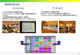 IGFのスタイル
        メインセッション                        ワークショップ

• 1，000人収容の大会議室で実施             • 100人程度の小会議室で実施
• パネルディスカッション形式で、聴衆にも発言の機会が与   • 様々なテーマのものが同時並行的に開催される
  えられる。                        • パネルディスカッション形式が主流。聴衆も活発に発言する。
• ７カ国語同時通訳（国連公用語６＋現地語）
• 発言がリアルタイムで正面のディスプレイに表示される。




                                                                7
 