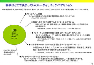 物事はどこで決まっていくか→ダイナミック・コアリション
政府機関や企業、各種団体など多様な立場の人たちがいくつかのグループを作り、共同で議論し行動していこうという動き。

                  ◆ストップスパム同盟
                     スパムに対抗するための情報と資源を集める共同イニシアティブ。
                       （ITU、APEC、OECDなど）

                      ◆知識へのアクセスに関するダイナミック・コアリション
                           知識へのアクセスを支援し拡大して、情報通信技術分野における表現の自
                           由を促進する。
                             （欧州評議会、Google、サン・マイクロシステムズ、エール法科大学など）
      IGF
     •開放性              ◆インターネットの権利章典に関するダイナミック・コアリション
     •セキュリティ               インターネット個人ユーザーの権利と義務に関して定める「インターネット権利
     •多様性                  章典」の概念を模索する。
     •アクセス                   （ブラジル政府、イタリア政府、イタリアインターネット協会、ジェトゥリオバルガス法学院（ブ
                             ラジル）など）

                    ◆公開標準（Open Standards）に関するダイナミック・コアリション
                      公開型の技術標準やアプリケーションの相互運用性に関連する、実施可
ＩＧＦの後、様々な             能な、直接的で作業可能な解決策を提案する。
具体的な動きが                    （ブラジル政府、フリーソフトウェア財団、サン・マイクロシステムズおよび多くの市民社会組織）
起きている
               ◆プライバシーに関するダイナミック・コアリション
                 インターネットプライバシ保護に関する新たな課題を検討し、一連の勧告を作成する。
                 （各国の人権保護団体、プライバシー保護団体、マイクロソフト、SAP、フランス外務省など）

                                                                            10
 