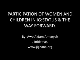 PARTICIPATION OF WOMEN AND
CHILDREN IN IG:STATUS & THE
WAY FORWARD.
By: Awo Aidam Amenyah
J Initiative.
www.jighana.org
 