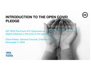 INTRODUCTION TO THE OPEN COVID
PLEDGE
IGF 2020 Pre-Event #74 Openness as a response to the crisis - open
digital initiatives in the time of the pandemic
Diane Peters, General Counsel, Creative Commons
November 5, 2020
 