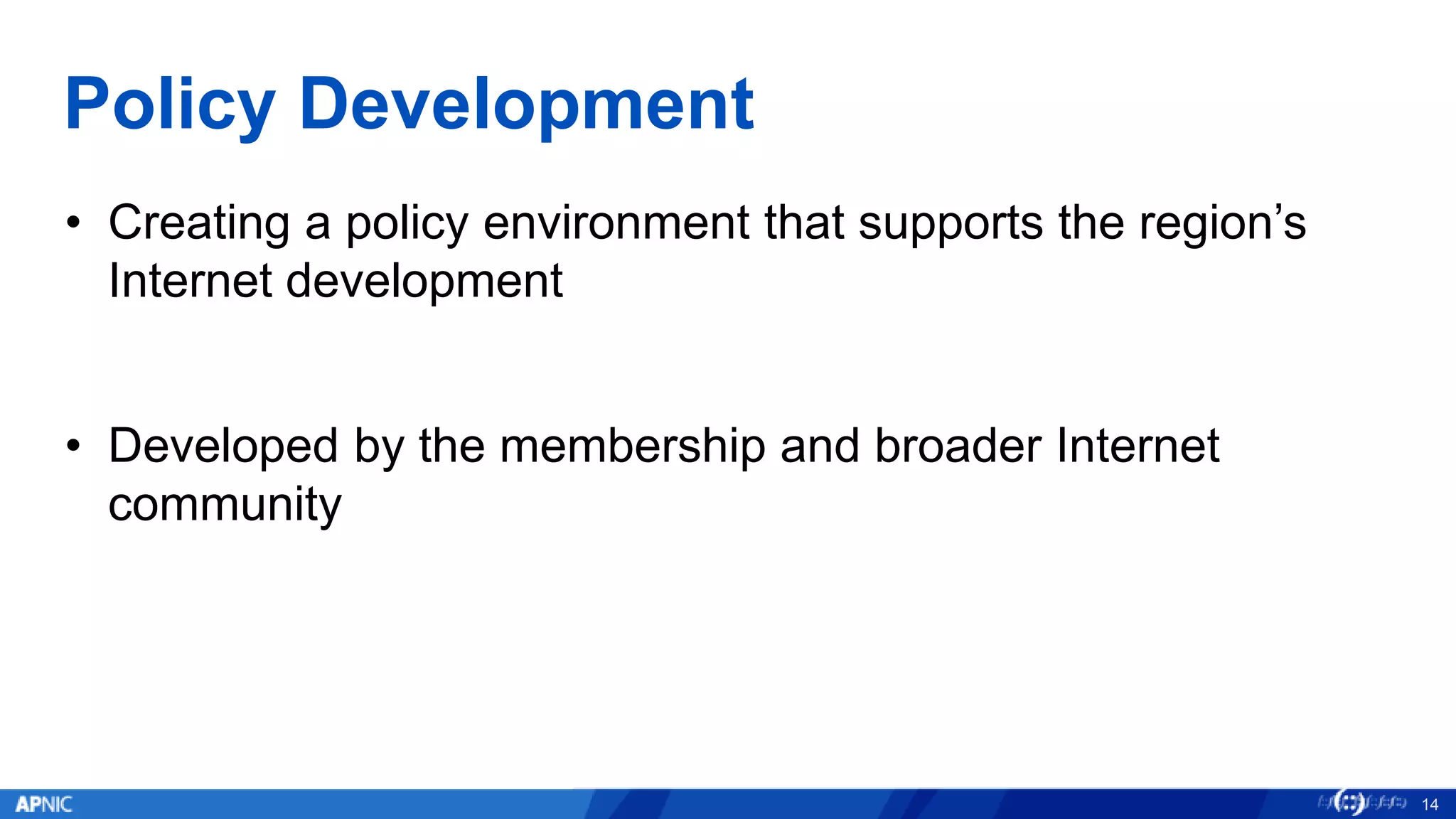 Policy Development
• Creating a policy environment that supports the region’s
Internet development
• Developed by the membership and broader Internet
community
14
 