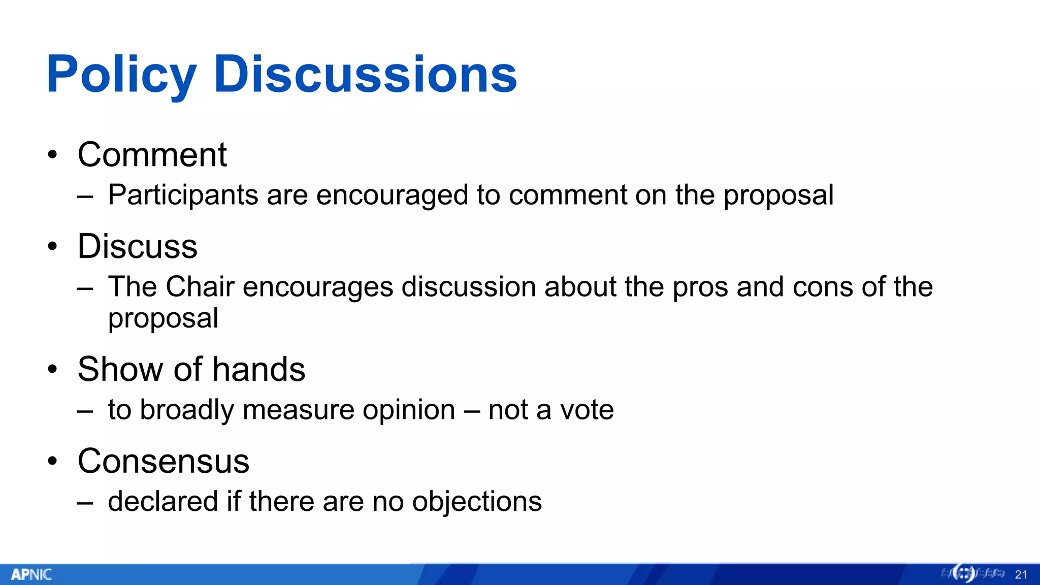 Policy Discussions
• Comment
– Participants are encouraged to comment on the proposal
• Discuss
– The Chair encourages discussion about the pros and cons of the
proposal
• Show of hands
– to broadly measure opinion – not a vote
• Consensus
– declared if there are no objections
21
 