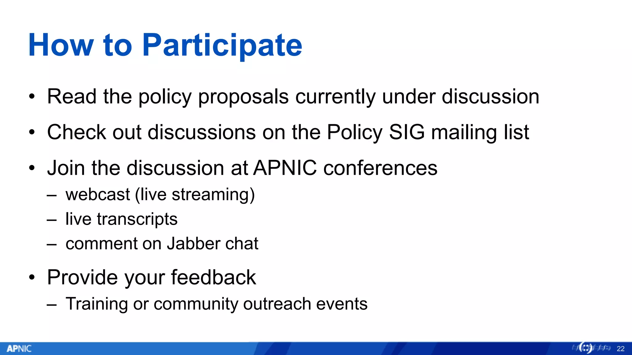 How to Participate
• Read the policy proposals currently under discussion
• Check out discussions on the Policy SIG mailing list
• Join the discussion at APNIC conferences
– webcast (live streaming)
– live transcripts
– comment on Jabber chat
• Provide your feedback
– Training or community outreach events
22
 