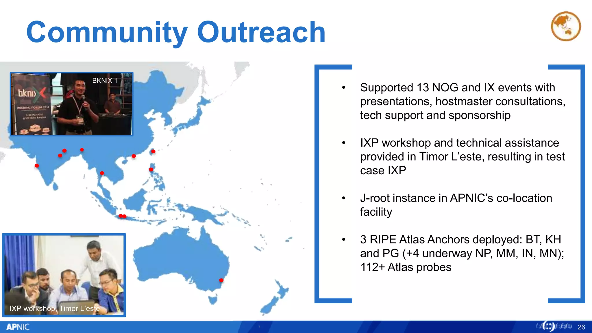 Community Outreach
26
IXP workshop, Timor L’este
• Supported 13 NOG and IX events with
presentations, hostmaster consultations,
tech support and sponsorship
• IXP workshop and technical assistance
provided in Timor L’este, resulting in test
case IXP
• J-root instance in APNIC’s co-location
facility
• 3 RIPE Atlas Anchors deployed: BT, KH
and PG (+4 underway NP, MM, IN, MN);
112+ Atlas probes
BKNIX 1
 