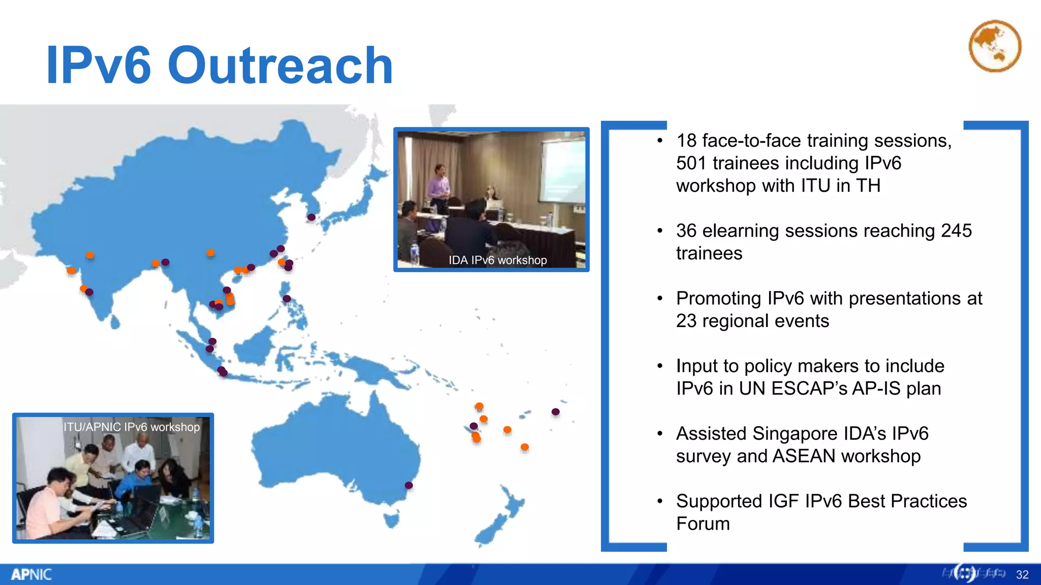 IPv6 Outreach
APNIC/ITU IPv6
Workshop, Bangkok
32
• 18 face-to-face training sessions,
501 trainees including IPv6
workshop with ITU in TH
• 36 elearning sessions reaching 245
trainees
• Promoting IPv6 with presentations at
23 regional events
• Input to policy makers to include
IPv6 in UN ESCAP’s AP-IS plan
• Assisted Singapore IDA’s IPv6
survey and ASEAN workshop
• Supported IGF IPv6 Best Practices
Forum
ITU/APNIC IPv6 workshop
IDA IPv6 workshop
 