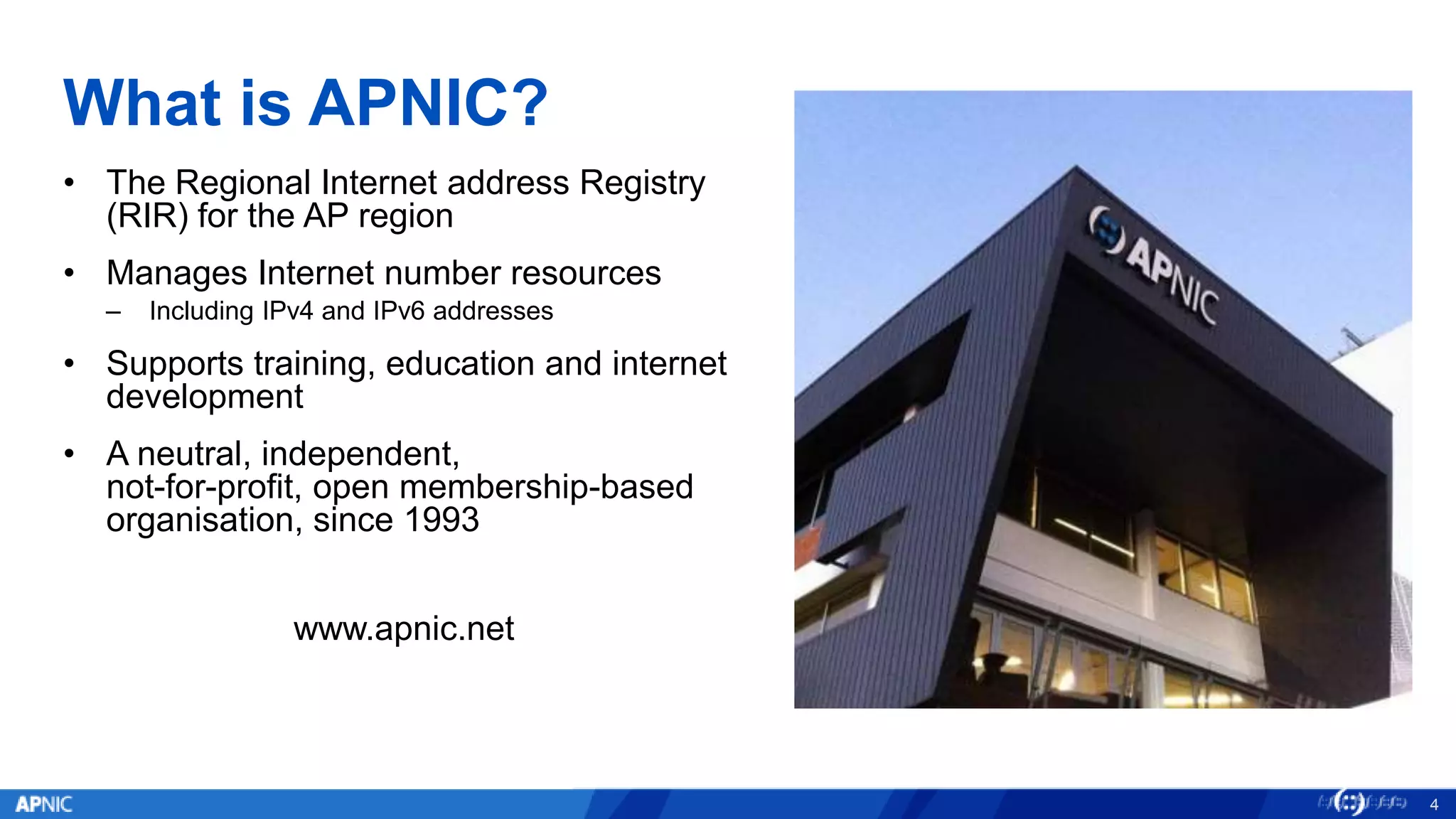 What is APNIC?
• The Regional Internet address Registry
(RIR) for the AP region
• Manages Internet number resources
– Including IPv4 and IPv6 addresses
• Supports training, education and internet
development
• A neutral, independent,
not-for-profit, open membership-based
organisation, since 1993
www.apnic.net
4
 