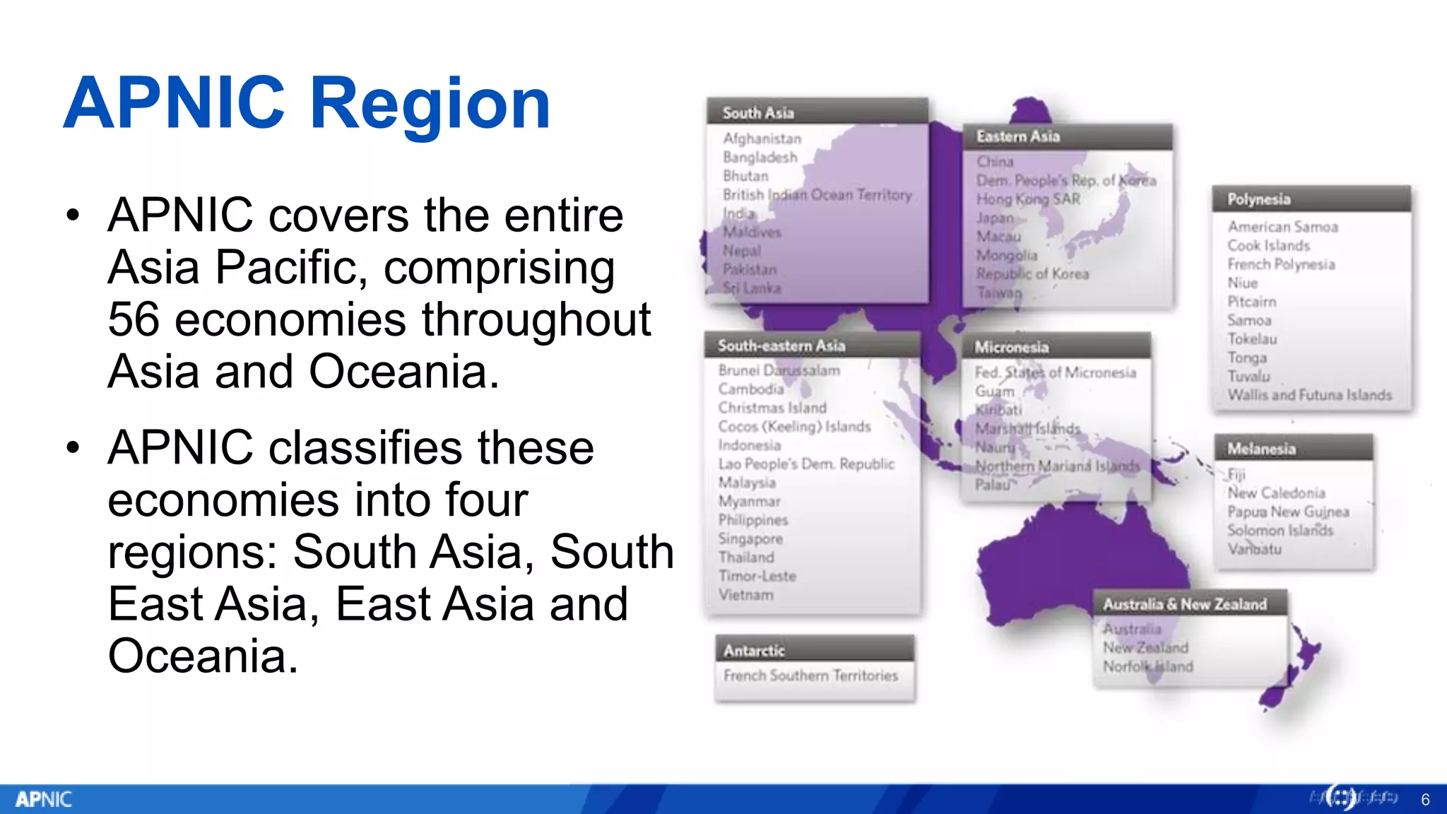 APNIC Region
• APNIC covers the entire
Asia Pacific, comprising
56 economies throughout
Asia and Oceania.
• APNIC classifies these
economies into four
regions: South Asia, South
East Asia, East Asia and
Oceania.
6
 