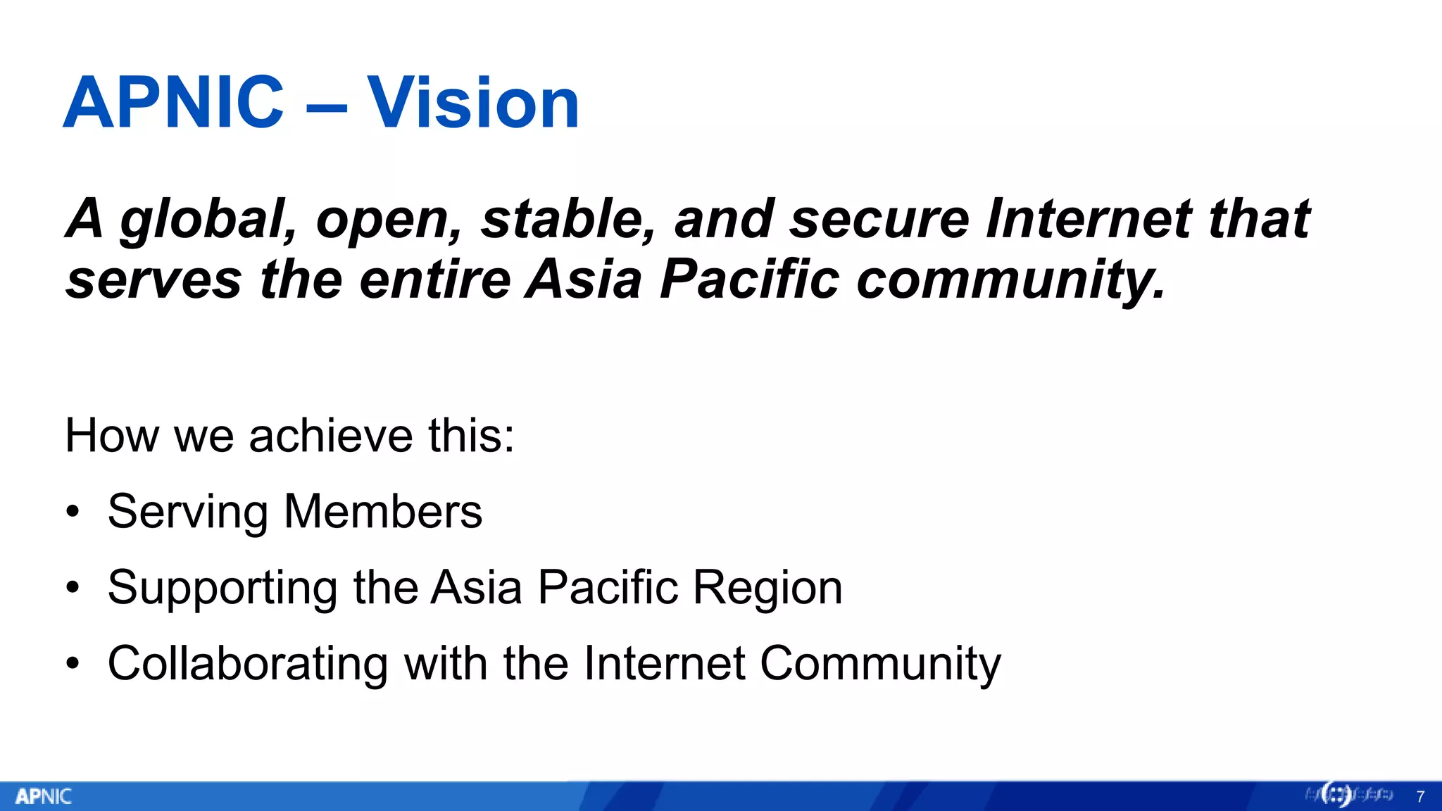 APNIC – Vision
A global, open, stable, and secure Internet that
serves the entire Asia Pacific community.
How we achieve this:
• Serving Members
• Supporting the Asia Pacific Region
• Collaborating with the Internet Community
7
 