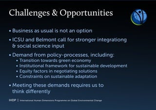 IHDP | International Human Dimensions Programme on Global Environmental Change
Challenges & Opportunities
Business as usual is not an option•	
ICSU and Belmont call for stronger integrationg•	
& social science input
Demand from policy-processes, including:•	
Transition towards green economy•	
Institutional framework for sustainable development•	
Equity factors in negotiating solutions•	
Constraints on sustainable adaptation•	
Meeting these demands requires us to•	
think differently
 