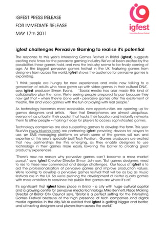 IGFEST PRESS RELEASE
FOR IMMEDIATE RELEASE
MAY 17th 2011


igfest challenges Pervasive Gaming to realise it’s potential
The response to this year’s Interesting Games Festival in Bristol (igfest) suggests
exciting new times for the pervasive gaming industry. We’ve all been excited by the
possibilities these games hold, and now the industry seems to be ﬁnally coming of
age. As the biggest pervasive games festival in the UK, featuring games from
designers from across the world, igfest shows the audience for pervasive games is
expanding.

“I think people are hungry for new experiences and we’re now talking to a
generation of adults who have grown up with video games in their cultural DNA”,
says igfest producer Simon Evans.     “Social media has also made this kind of
collaborative play the norm. We’re seeing people prepared to pay because they
now get that – when they’re done well - pervasive games offer the excitement of
theatre, ﬁlm and video games with the fun of playing with real people.”

As technology becomes more accessible, new opportunities are opening up for
games designers and artists. Now that Smartphones are almost ubiquitous,
everyone has a tool in their pocket that tracks their location and instantly networks
them to other people – making it easy for players to access sophisticated games.

Technology companies are also supporting gamers to develop the form. This year
BlueVia (www.bluevia.com) are partnering igfest, providing devices for players to
use, an SMS messaging platform on which some of the games will run, and
expertise at this year’s specially built Tech Pavilion. Games producers are excited
that new partnerships like this emerging, as they enable designers to use
technology in their games more easily, lowering the barrier to creating great
products/experiences.

“There’s now no reason why pervasive games can’t become a mass market
pursuit,” says igfest Creative Director Simon Johnson. “But games designers need
to rise to these new commercial and design challenges. Our focus at igfest is to
aid the professionalisation of pervasive games and improve production values.
We’re looking to develop a pervasive games festival that will be as big as music
festivals are in the UK. So we’re pushing the development of better quality games
with more ambition to convince the public that games are where it’s at.”

It’s signiﬁcant that igfest takes place in Bristol - a city with huge cultural capital
and a growing centre for pervasive media technology. Mike Bennett, Place Making
Director at Bristol City Council says, “Bristol is a perfect setting for the Interesting
Games Festival because of the high presence of tech companies and digital
media agencies in the city. We’re excited that igfest is getting bigger and better,
and attracting designers and players from across the world.”
 