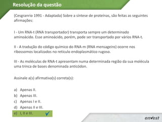 (Cesgranrio 1991 - Adaptada) Sobre a síntese de proteínas, são feitas as seguintes
afirmações:
I - Um RNA-t (RNA transportador) transporta sempre um determinado
aminoácido. Esse aminoácido, porém, pode ser transportado por vários RNA-t.
II - A tradução do código químico do RNA-m (RNA mensageiro) ocorre nos
ribossomos localizados no retículo endoplasmático rugoso.
III - As moléculas de RNA-t apresentam numa determinada região da sua molécula
uma trinca de bases denominada anticódon.
Assinale a(s) afirmativa(s) correta(s):
a) Apenas II.
b) Apenas III.
c) Apenas I e II.
d) Apenas II e III.
e) I, II e III.
Resolução da questão
 