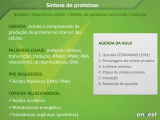 EMENTA: estudo e compreensão da
produção de proteína no interior das
células.
PALAVRAS CHAVE: proteína; síntese;
transcrição; tradução; RNAm; RNAt; RNA
ribossômico; ácidos nucleicos; DNA.
PRÉ REQUISITOS:
Ácidos Nucleicos (DNA/ RNA)
TÓPICOS RELACIONADOS:
Ácidos nucleicos
Metabolismo energético
Substâncias orgânicas (proteínas)
Biologia > Bioquímica celular > Síntese de proteínas transcrição/ tradução
AGENDA DA AULA
1. Questão CESGRANRIO (1991)
2. Personagens da síntese proteica
3. A síntese proteica
4. Etapas da síntese proteica
5. Interação
6. Resolução da questão
Síntese de proteínas
 