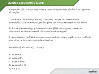 (Cesgranrio 1991 - Adaptada) Sobre a síntese de proteínas, são feitas as seguintes
afirmações:
I - Um RNA-t (RNA transportador) transporta sempre um determinado
aminoácido. Esse aminoácido, porém, pode ser transportado por vários RNA-t.
II - A tradução do código químico do RNA-m (RNA mensageiro) ocorre nos
ribossomos localizados no retículo endoplasmático rugoso.
III - As moléculas de RNA-t apresentam numa determinada região da sua molécula
uma trinca de bases denominada anticódon.
Assinale a(s) afirmativa(s) correta(s):
a) Apenas II.
b) Apenas III.
c) Apenas I e II.
d) Apenas II e III.
e) I, II e III.
Questão CESGRANRIO (1991)
 