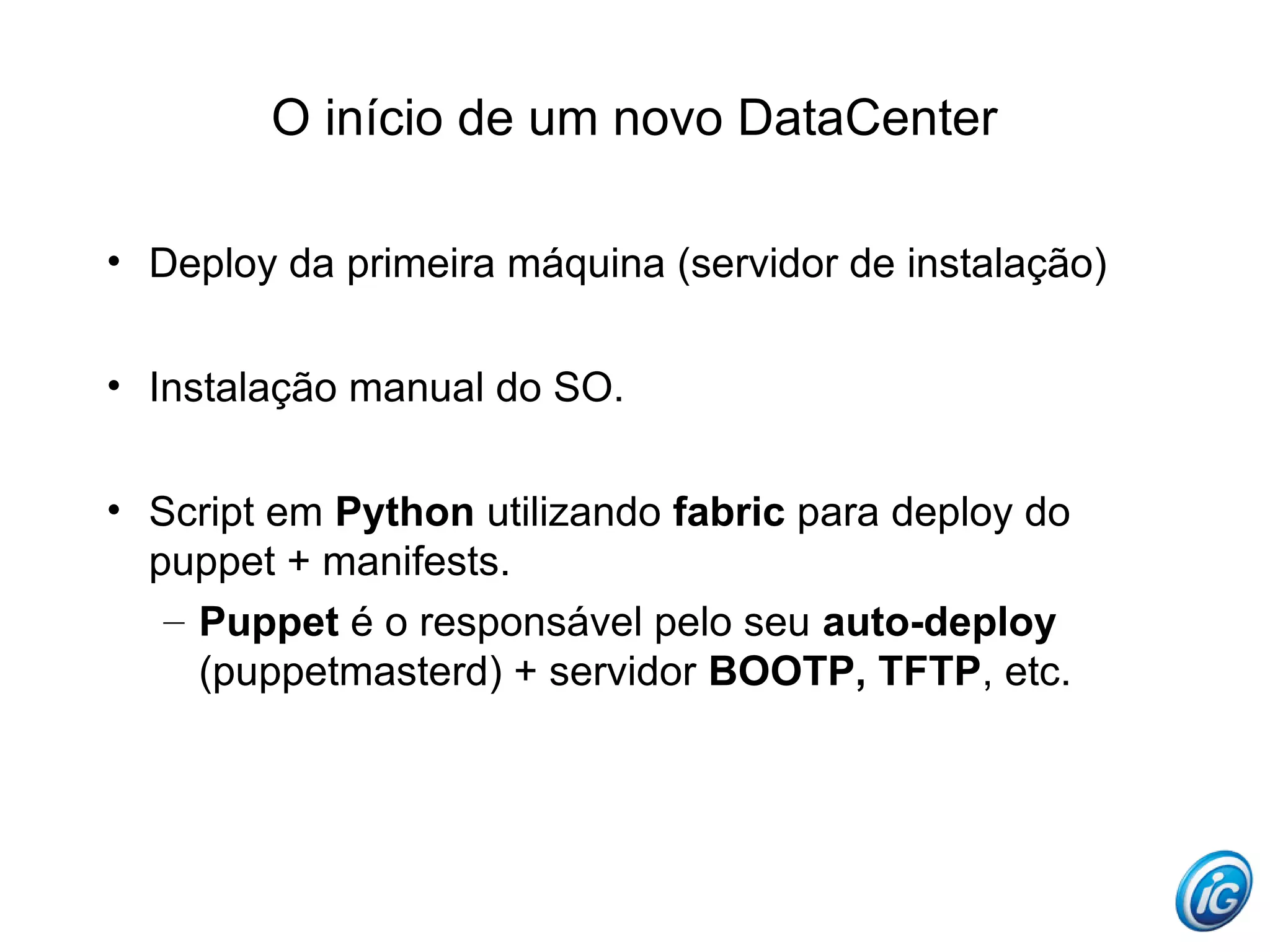O início de um novo DataCenter

• Deploy da primeira máquina (servidor de instalação)


• Instalação manual do SO.


• Script em Python utilizando fabric para deploy do
  puppet + manifests.
   – Puppet é o responsável pelo seu auto-deploy
     (puppetmasterd) + servidor BOOTP, TFTP, etc.
 