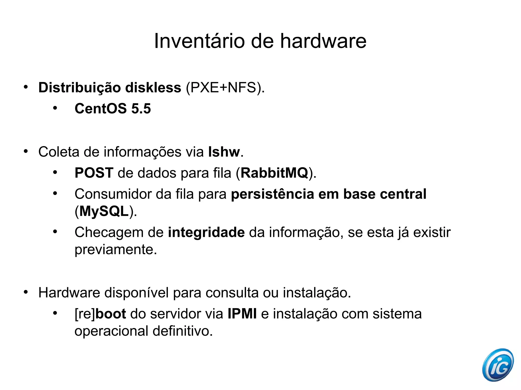 Inventário de hardware

    Distribuição diskless (PXE+NFS).
      
          CentOS 5.5


    Coleta de informações via lshw.
      
         POST de dados para fila (RabbitMQ).
      
         Consumidor da fila para persistência em base central
         (MySQL).
      
         Checagem de integridade da informação, se esta já existir
         previamente.


    Hardware disponível para consulta ou instalação.
      
        [re]boot do servidor via IPMI e instalação com sistema
        operacional definitivo.
 
