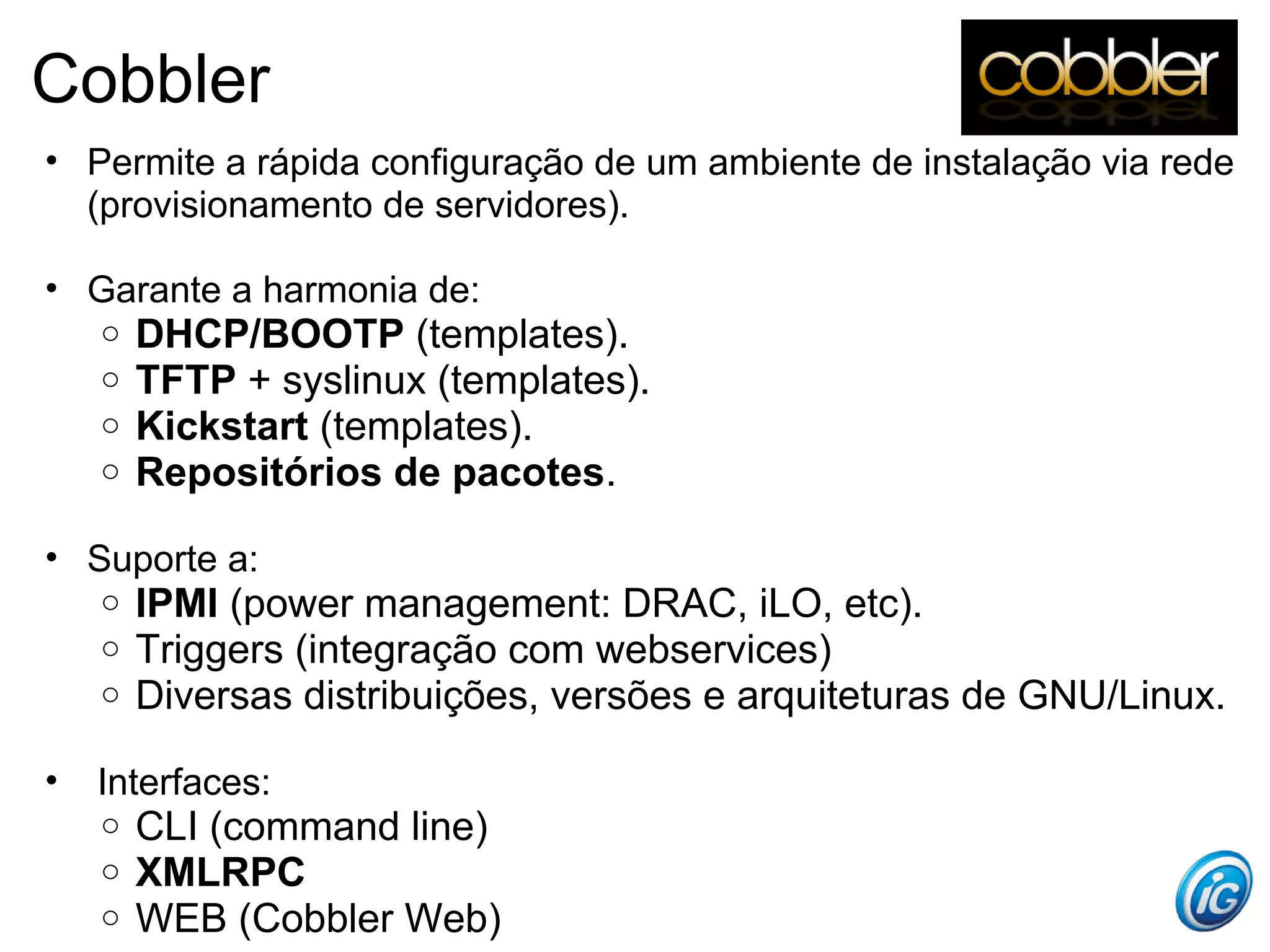 Cobbler
• Permite a rápida configuração de um ambiente de instalação via rede
  (provisionamento de servidores).

• Garante a harmonia de:
    o   DHCP/BOOTP (templates).
    o   TFTP + syslinux (templates).
    o   Kickstart (templates).
    o   Repositórios de pacotes.

• Suporte a:
    o   IPMI (power management: DRAC, iLO, etc).
    o   Triggers (integração com webservices)
    o   Diversas distribuições, versões e arquiteturas de GNU/Linux.

•   Interfaces:
    o   CLI (command line)
    o   XMLRPC
    o   WEB (Cobbler Web)
 
