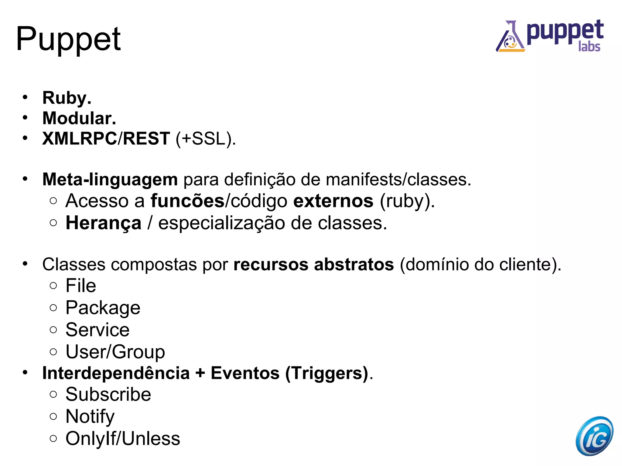Puppet
• Ruby.
• Modular.
• XMLRPC/REST (+SSL).

• Meta-linguagem para definição de manifests/classes.
   o   Acesso a funcões/código externos (ruby).
   o   Herança / especialização de classes.

• Classes compostas por recursos abstratos (domínio do cliente).
   o   File
   o   Package
   o   Service
   o   User/Group
• Interdependência + Eventos (Triggers).
   o   Subscribe
   o   Notify
   o   OnlyIf/Unless
 