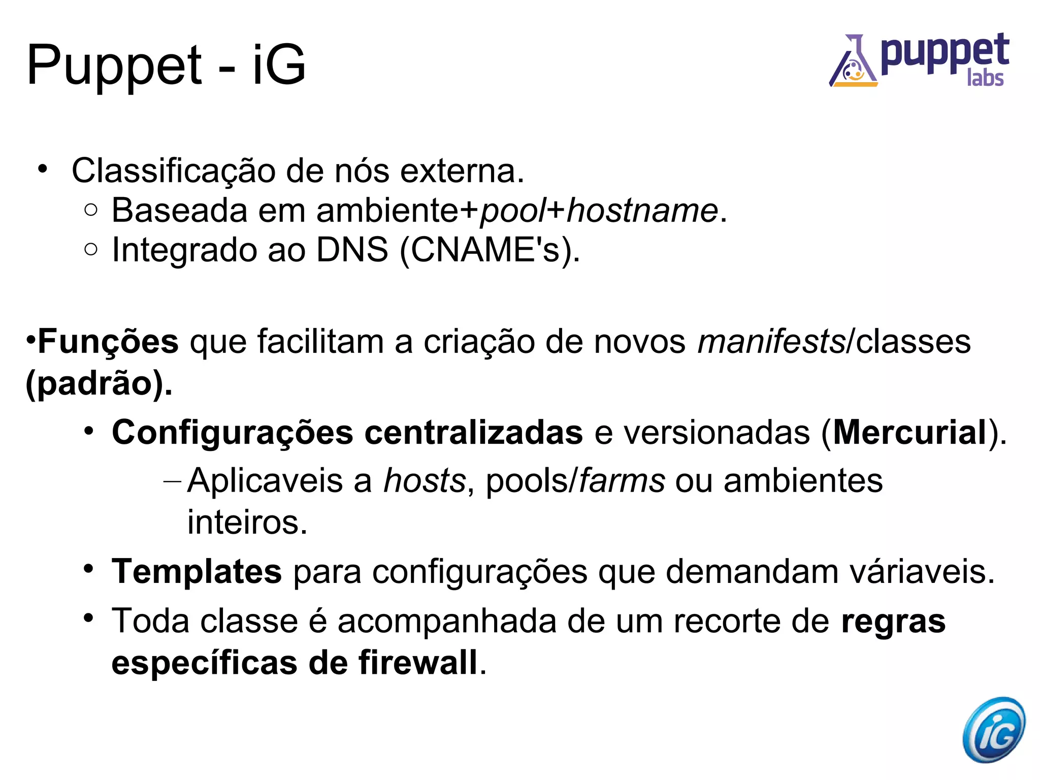 Puppet - iG
• Classificação de nós externa.
  o Baseada em ambiente+pool+hostname.
  o Integrado ao DNS (CNAME's).


•Funções que facilitam a criação de novos manifests/classes
(padrão).
   • Configurações centralizadas e versionadas (Mercurial).
        – Aplicaveis a hosts, pools/farms ou ambientes
          inteiros.
   
     Templates para configurações que demandam váriaveis.
   
     Toda classe é acompanhada de um recorte de regras
     específicas de firewall.
 