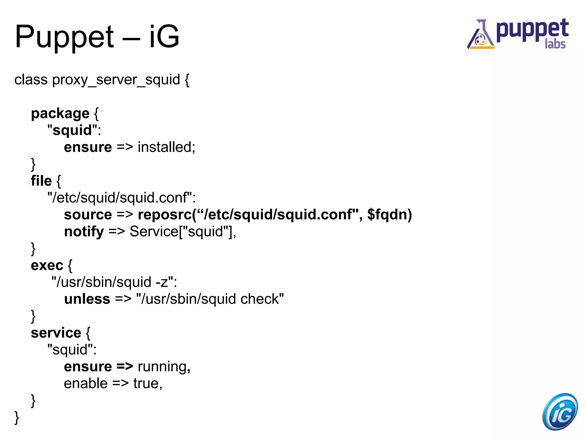 Puppet – iG
class proxy_server_squid {

    package {
       "squid":
           ensure => installed;
    }
    file {
       "/etc/squid/squid.conf":
           source => reposrc(“/etc/squid/squid.conf", $fqdn)
           notify => Service["squid"],
    }
    exec {
        "/usr/sbin/squid -z":
           unless => "/usr/sbin/squid check"
    }
    service {
       "squid":
           ensure => running,
           enable => true,
    }
}
 