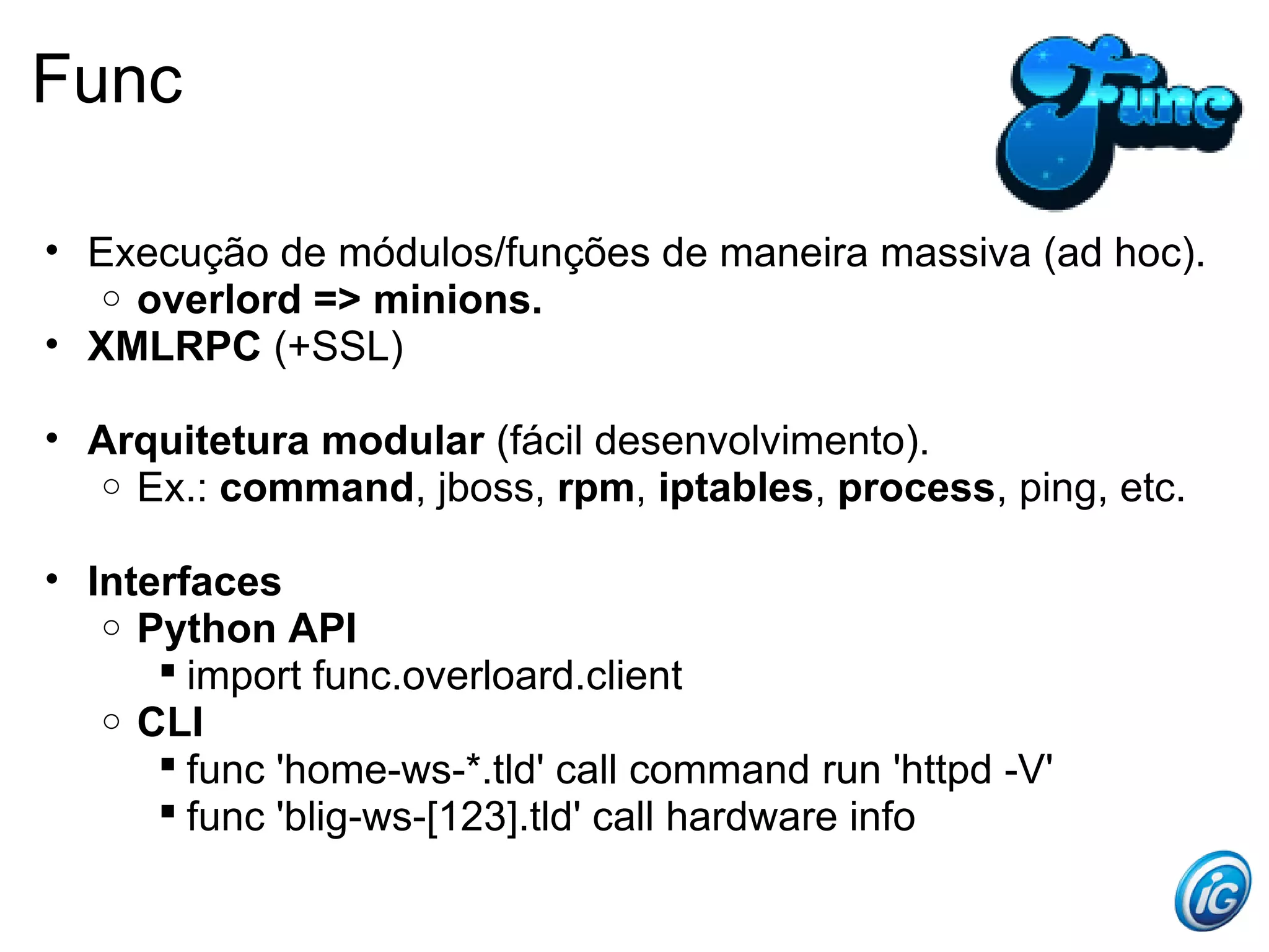Func

• Execução de módulos/funções de maneira massiva (ad hoc).
   o overlord => minions.
• XMLRPC (+SSL)

• Arquitetura modular (fácil desenvolvimento).
  o Ex.: command, jboss, rpm, iptables, process, ping, etc.


• Interfaces
   o Python API
       import func.overloard.client
   o CLI
       func 'home-ws-*.tld' call command run 'httpd -V'
       func 'blig-ws-[123].tld' call hardware info
 