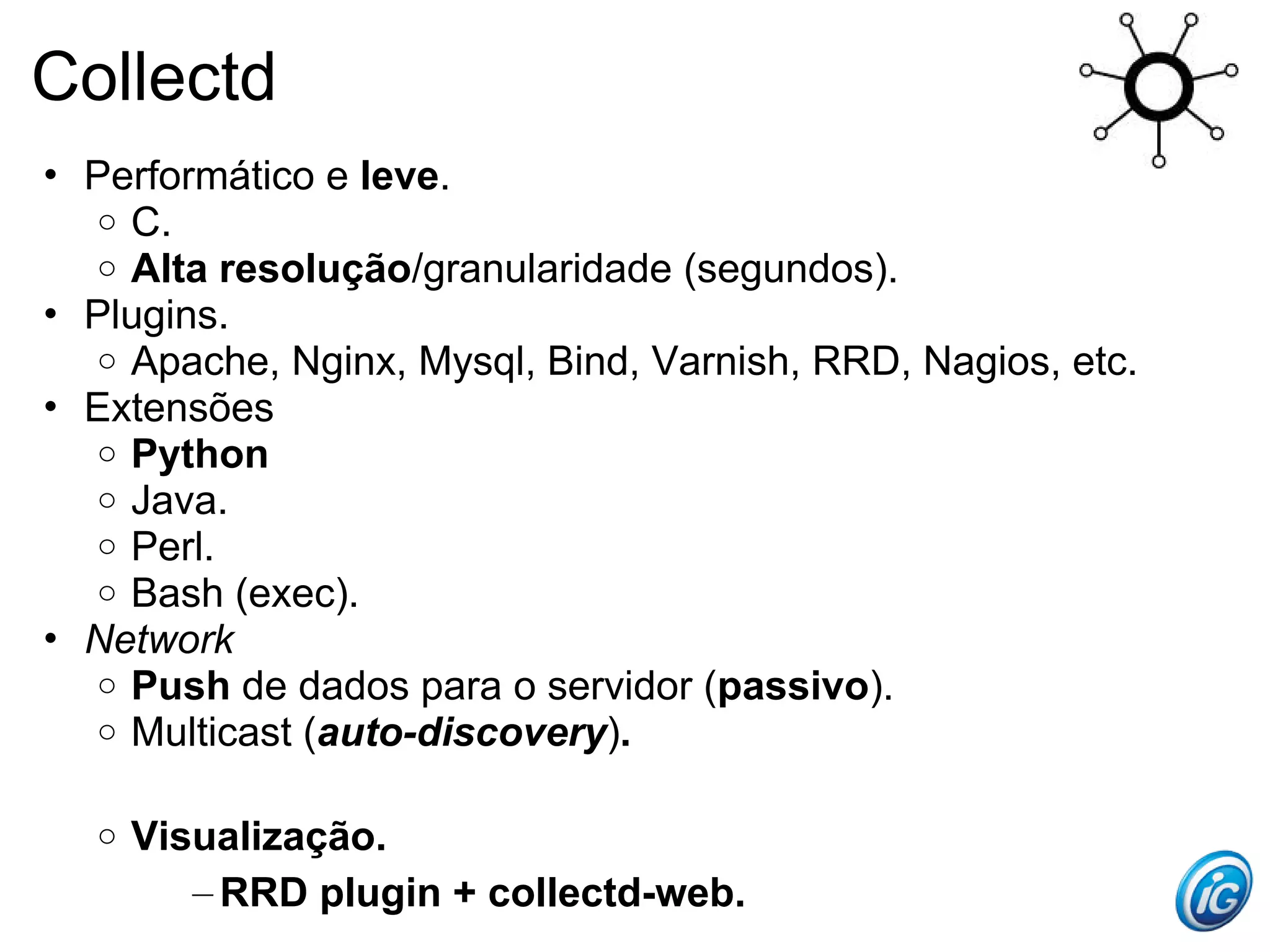Collectd
• Performático e leve.
  o C.
  o Alta resolução/granularidade (segundos).
• Plugins.
  o Apache, Nginx, Mysql, Bind, Varnish, RRD, Nagios, etc.
• Extensões
  o Python
  o Java.
  o Perl.
  o Bash (exec).
• Network
  o Push de dados para o servidor (passivo).
  o Multicast (auto-discovery).


  o   Visualização.
         – RRD plugin + collectd-web.
 