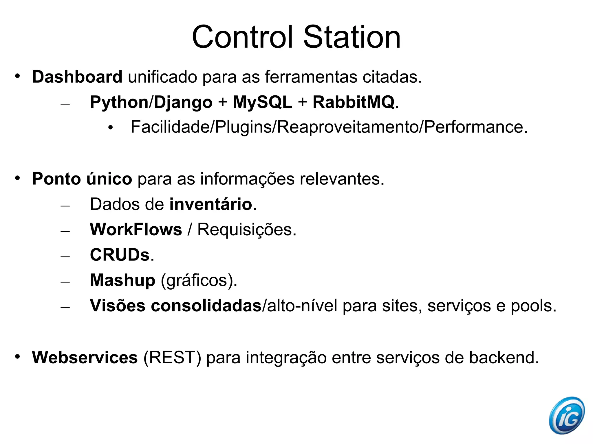 Control Station

    Dashboard unificado para as ferramentas citadas.
       – Python/Django + MySQL + RabbitMQ.
           • Facilidade/Plugins/Reaproveitamento/Performance.


    Ponto único para as informações relevantes.
       – Dados de inventário.
       – WorkFlows / Requisições.
       – CRUDs.
       – Mashup (gráficos).
       – Visões consolidadas/alto-nível para sites, serviços e pools.


    Webservices (REST) para integração entre serviços de backend.
 