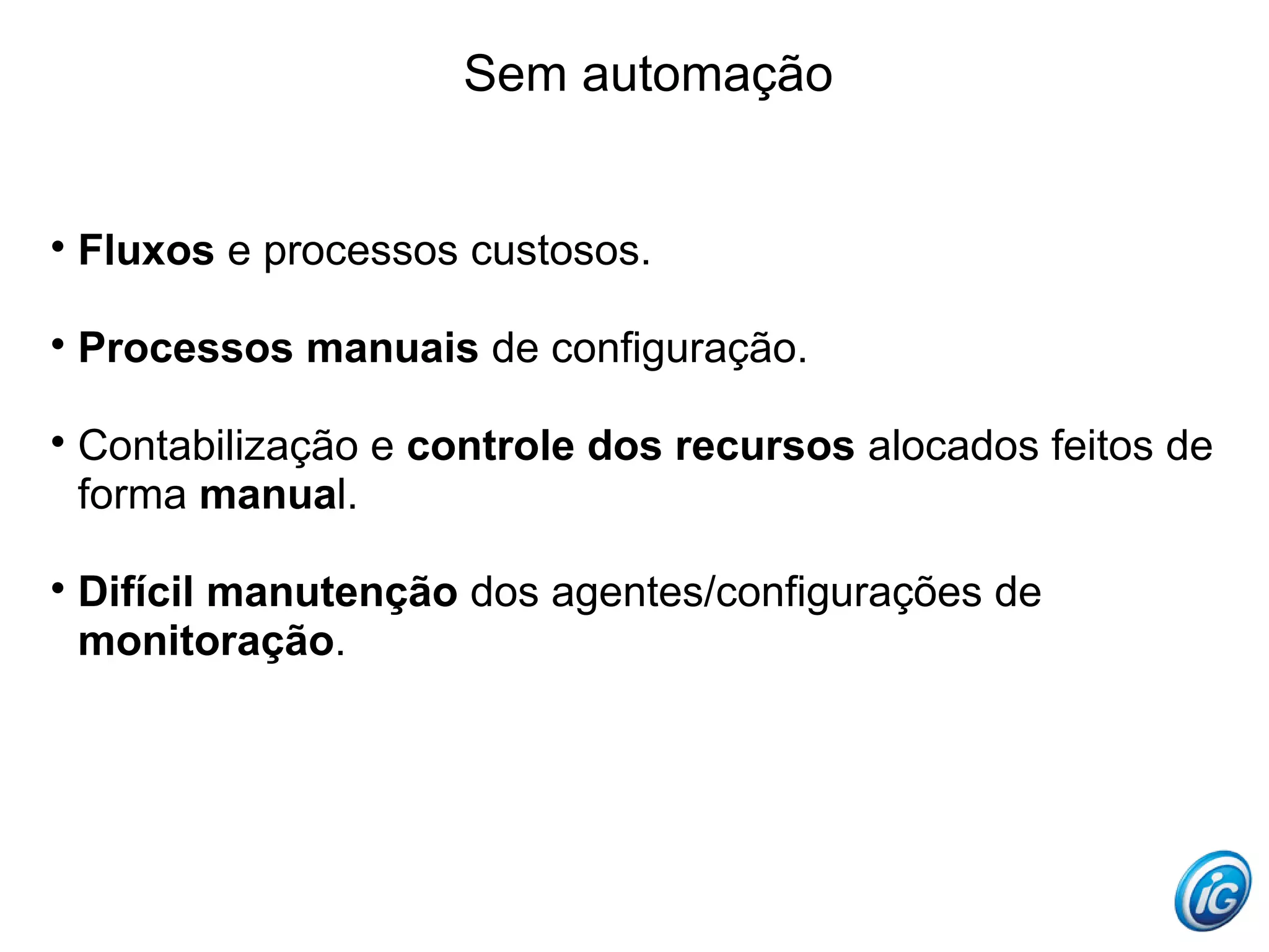 Sem automação



    Fluxos e processos custosos.


    Processos manuais de configuração.


    Contabilização e controle dos recursos alocados feitos de
    forma manual.


    Difícil manutenção dos agentes/configurações de
    monitoração.
 