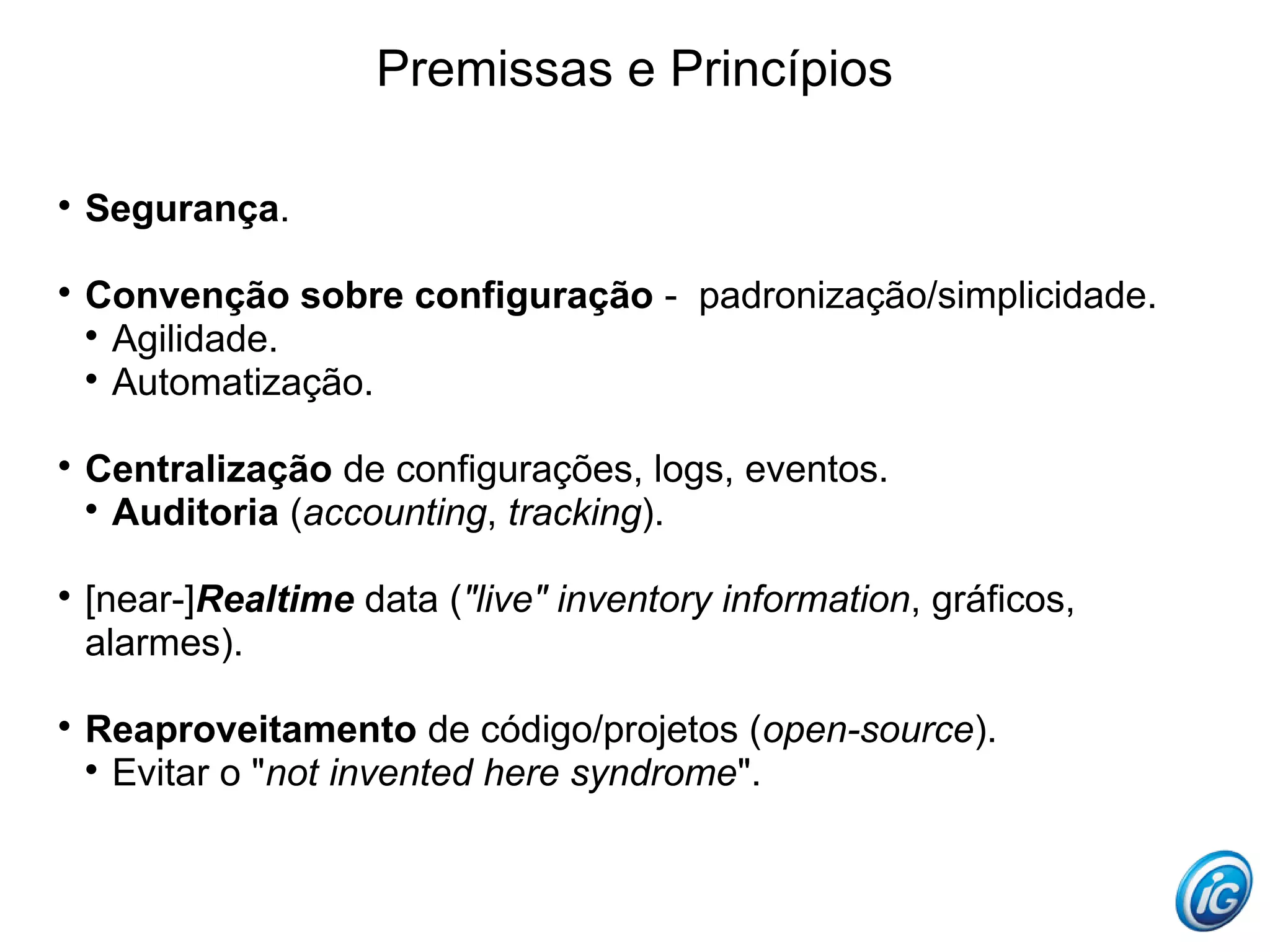 Premissas e Princípios


    Segurança.


    Convenção sobre configuração - padronização/simplicidade.
    
      Agilidade.
    
      Automatização.


    Centralização de configurações, logs, eventos.
    
      Auditoria (accounting, tracking).


    [near-]Realtime data ("live" inventory information, gráficos,
    alarmes).


    Reaproveitamento de código/projetos (open-source).
    
      Evitar o "not invented here syndrome".
 