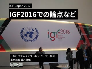 IGF2016での論点など
一般社団法人インターネットユーザー協会
事務局長 香月啓佑
IGF-Japan 2017
 