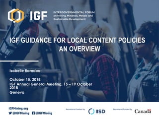 Secretariat hosted by Secretariat funded by
IGF GUIDANCE FOR LOCAL CONTENT POLICIES
AN OVERVIEW
Isabelle Ramdoo
October 15, 2018
IGF Annual General Meeting, 15 – 19 October
2018
Geneva
 