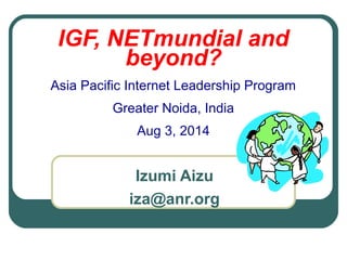 IGF, NETmundial and
beyond?
Asia Pacific Internet Leadership Program
Greater Noida, India
Aug 3, 2014
Izumi Aizu
iza@anr.org
 