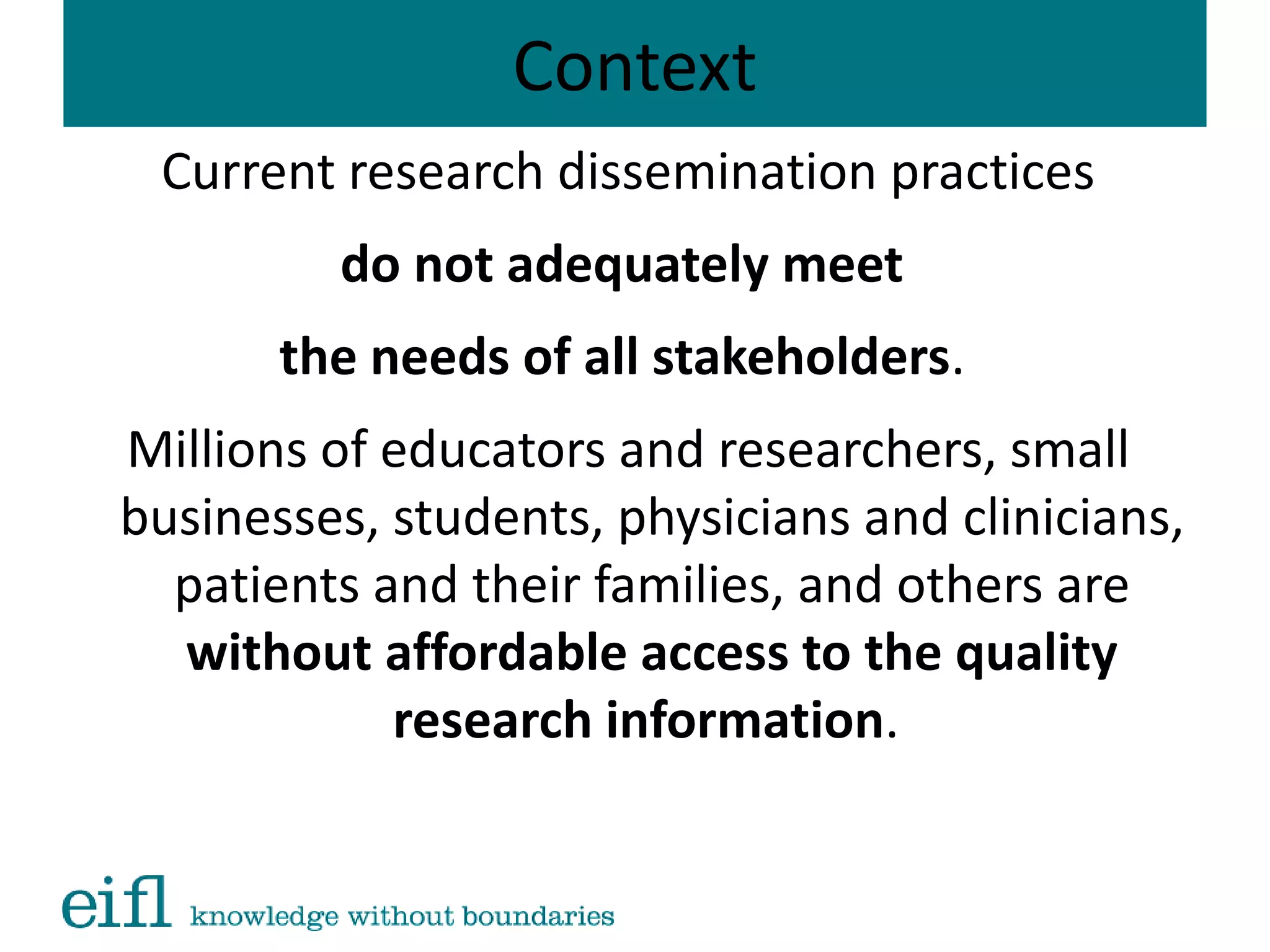Context
Current research dissemination practices
do not adequately meet
the needs of all stakeholders.
Millions of educators and researchers, small
businesses, students, physicians and clinicians,
patients and their families, and others are
without affordable access to the quality
research information.
 