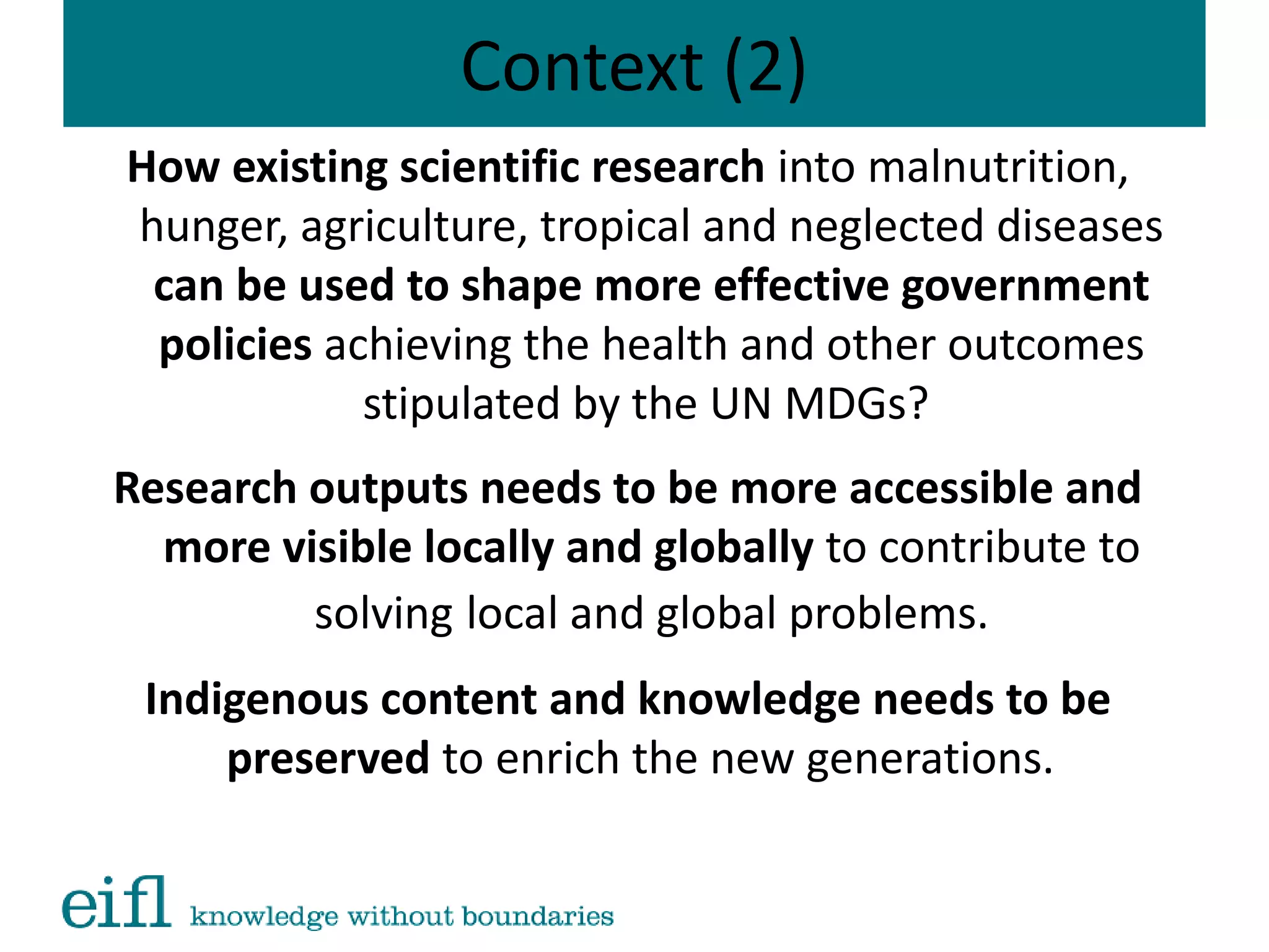 Context (2)
How existing scientific research into malnutrition,
hunger, agriculture, tropical and neglected diseases
can be used to shape more effective government
policies achieving the health and other outcomes
stipulated by the UN MDGs?
Research outputs needs to be more accessible and
more visible locally and globally to contribute to
solving local and global problems.
Indigenous content and knowledge needs to be
preserved to enrich the new generations.
 